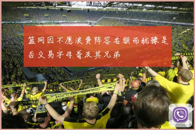 篮网因不愿浪费阵容名额而犹豫是否交易字母哥及其兄弟