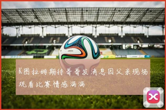 K图拉姆期待哥哥发消息因父亲现场观看比赛情感满满