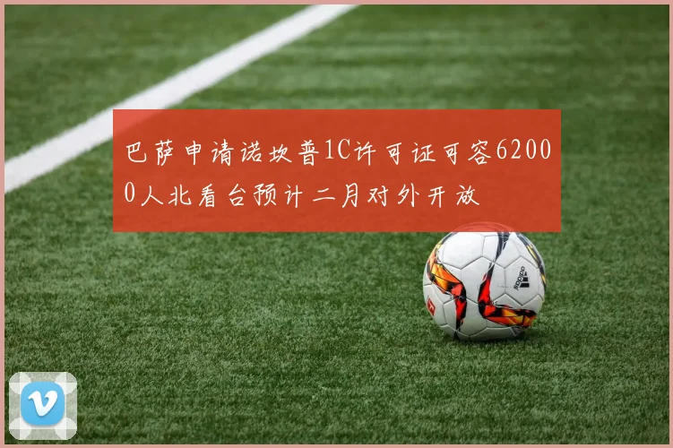 巴萨申请诺坎普1C许可证可容62000人北看台预计二月对外开放