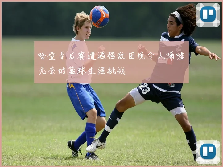 哈登季后赛遭遇强敌困境令人唏嘘无奈的篮球生涯挑战