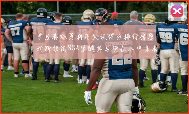 季后赛球员利用失误得分排行榜詹姆斯领衔SGA紧随其后伊森和申京表现不俗