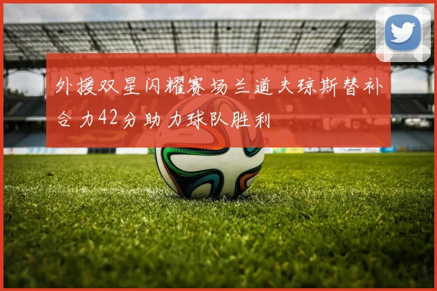 外援双星闪耀赛场兰道夫琼斯替补合力42分助力球队胜利