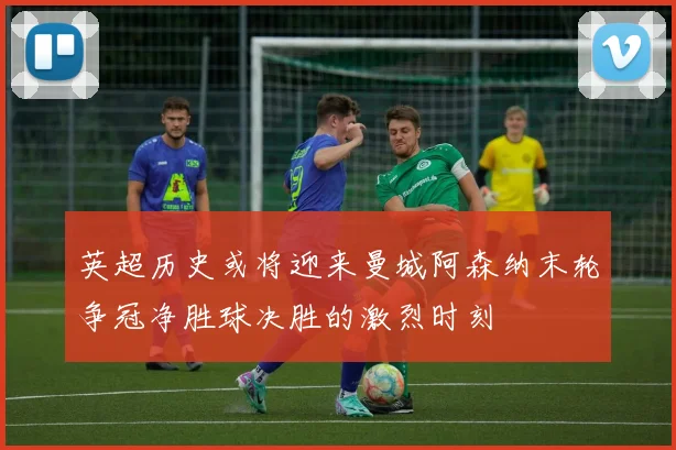 英超历史或将迎来曼城阿森纳末轮争冠净胜球决胜的激烈时刻