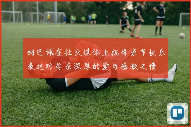 姆巴佩在社交媒体上祝母亲节快乐表达对母亲深厚的爱与感激之情