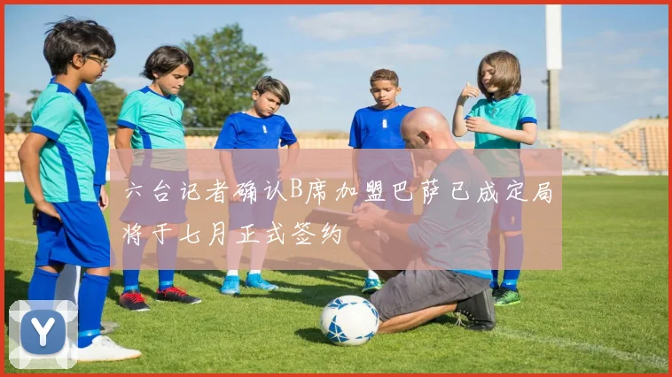 六台记者确认B席加盟巴萨已成定局将于七月正式签约