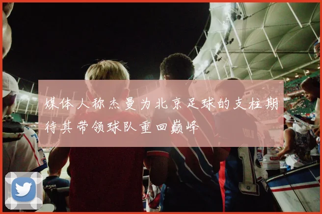 媒体人称杰曼为北京足球的支柱期待其带领球队重回巅峰