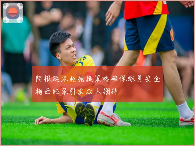 阿根廷末轮轮换策略确保球员安全梅西纪录引发众人期待